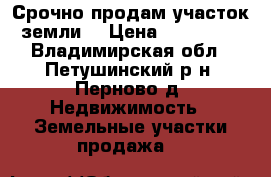 Срочно продам участок земли. › Цена ­ 100 000 - Владимирская обл., Петушинский р-н, Перново д. Недвижимость » Земельные участки продажа   